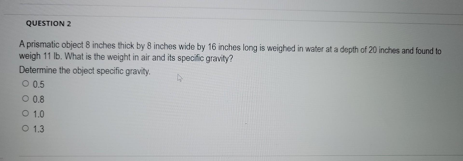 A prismatic object 8 inches thick by 8 inches wide by 16 inches long is weighed in water at a depth of 20 inches and found to