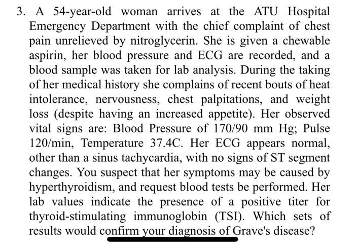 3. A 54-year-old woman arrives at the ATU Hospital
Emergency Department with the chief complaint of chest
pain unrelieved by 