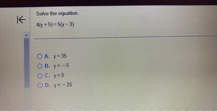 Solve the equation. \[ 4(y+5)=5(y-3) \] A. \( y=35 \) B. \( y=-5 \) c. \( y=5 \) D. \( y=-35 \)