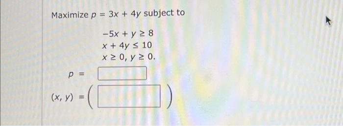 \( \begin{array}{l}\text { ximize } p=3 x+4 y \text { sub } \\ \qquad \begin{array}{l}-5 x+y \geq 8 \\ x+4 y \leq 10 \\ x \ge