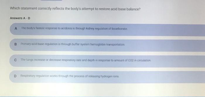 Which statement correctly reflects the bodys attempt to restore acid base balance? Answers A-D A The bodys fastest response