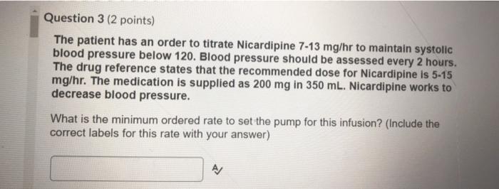 Question 3 (2 points) The patient has an order to titrate Nicardipine 7-13 mg/hr to maintain systolic blood pressure below 12