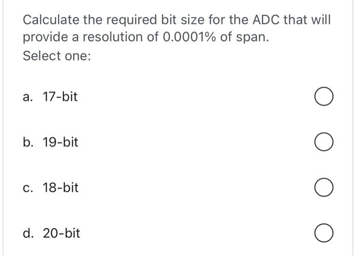 Calculate the required bit size for the ADC that will provide a resolution of \( 0.0001 \% \) of span.
Select one:
a. 17-bit