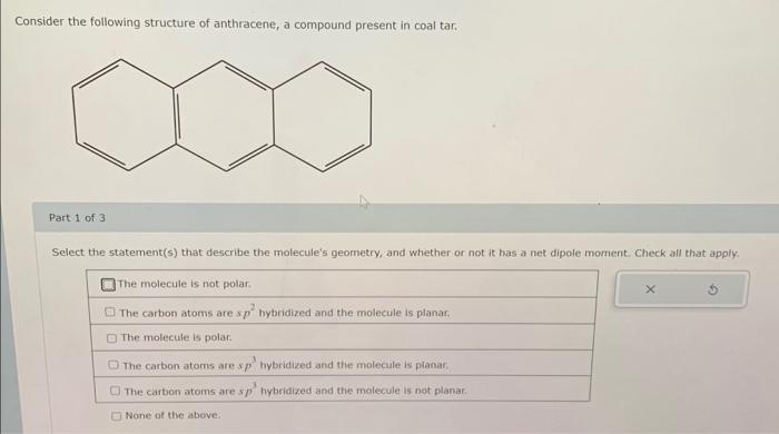 Consider the following structure of anthracene, a compound present in coal tar.
Part 1 of 3
Select the statement(s) that desc