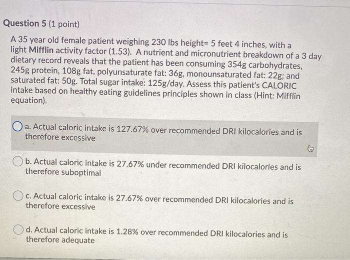 Question 5 (1 point) A 35 year old female patient weighing 230 lbs height= 5 feet 4 inches, with a light Mifflin activity fac