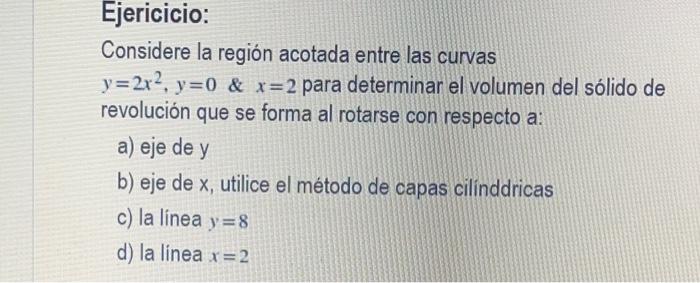 Ejericicio: Considere la región acotada entre las curvas y=2x², y=0 & x=2 para determinar el volumen del sólido de revolución