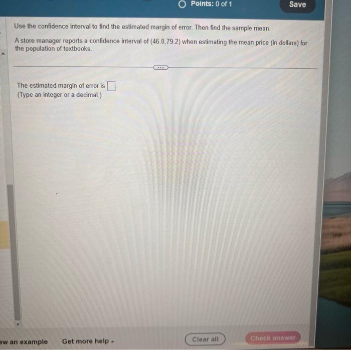 Use the confidence interval to find the estimated margin of error. Then find the sample mean.
A store manager reports a confi