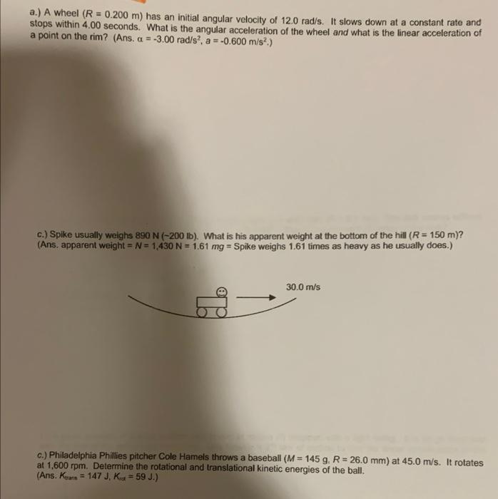 a.) A wheel (R = 0.200 m) has an initial angular velocity of 12.0 rad/s. It slows down at a constant rate and
stops within 4.