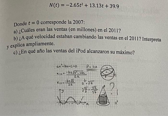 \[ N(t)=-2.65 t^{2}+13.13 t+39.9 \] Donde \( t=0 \) corresponde la 2007: a) ¿Cuáles eran las ventas (en millones) en el 2011