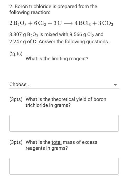 2. Boron trichloride is prepared from the
following reaction:
2 B?O3 + 6 Cl2 + 3 C
4BCl3 + 3 CO2
3.307 g B?03 is mixed with 9