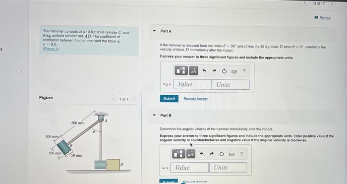 8
The hammer consists of a 10-kg solid cylinder Cand
6-kg uniform slender rod AB. The coefficient of
restitution between the 