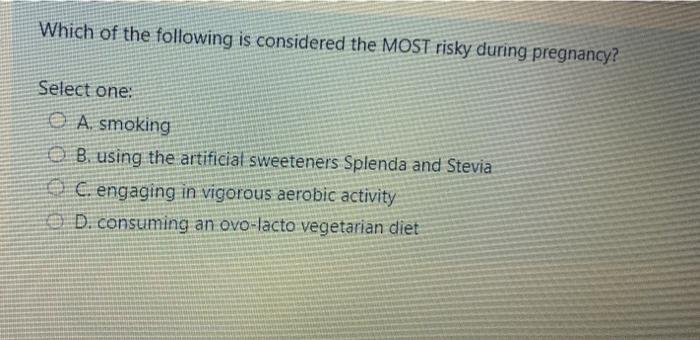 Which of the following is considered the MOST risky during pregnancy? Select one: O A. smoking B. using the artificial sweete