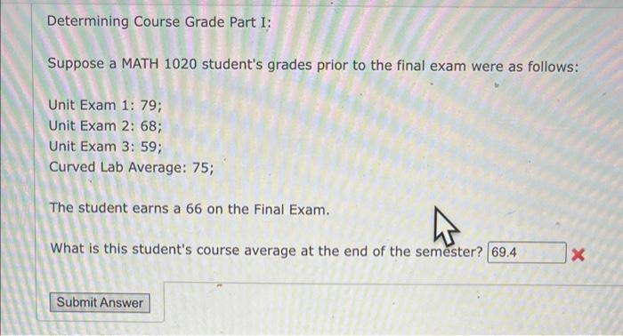 Determining Course Grade Part I:
Suppose a MATH 1020 students grades prior to the final exam were as follows:
Unit Exam 1: 7