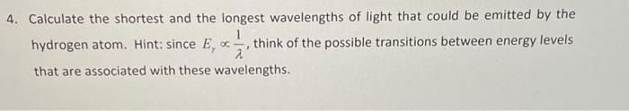 4. Calculate the shortest and the longest wavelengths of light that could be emitted by the
1
hydrogen atom. Hint: since E, t
