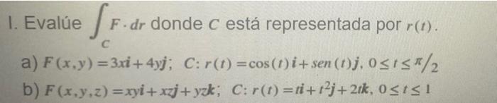 1. Evalúe SF. F.dr donde c está representada por r(t). C a) F(x,y)=3x+4yj; C: r(t) = cos (1) i+sen (1)j, 0≤1≤/2. b) F(x,y,z)=