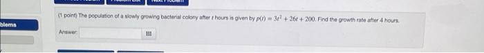 (1 point) The population of a slowly growing bacterial colony after \( t \) hours in given by \( p(t)=3 t^{2}+26 t+200 \). Fi