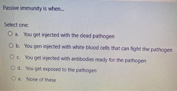 Passive immunity is when... Select one: O a. You get injected with the dead pathogen O b. You gen injected with white blood c