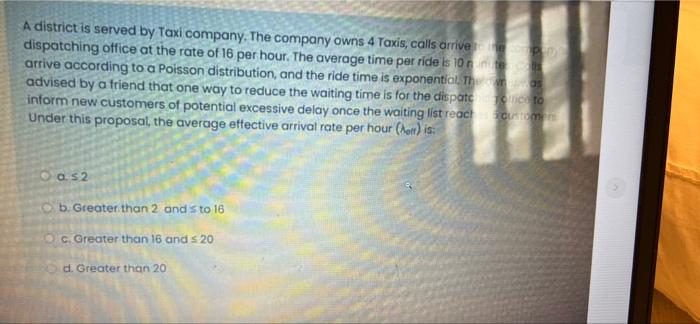 A district is served by Taxi company. The company owns 4 Taxis, calls arrive to the companys
dispatching office at the rate o