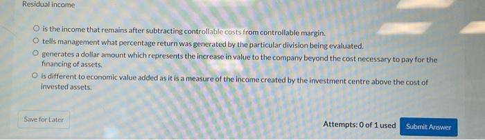 Residual income
is the income that remains after subtracting controllable costs from controllable margin.
tells management wh