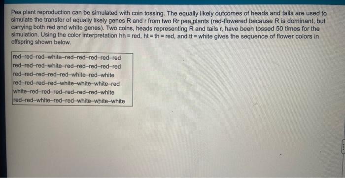 Pea plant reproduction can be simulated with coin tossing. The equally likely outcomes of heads and tails are used to
simulat
