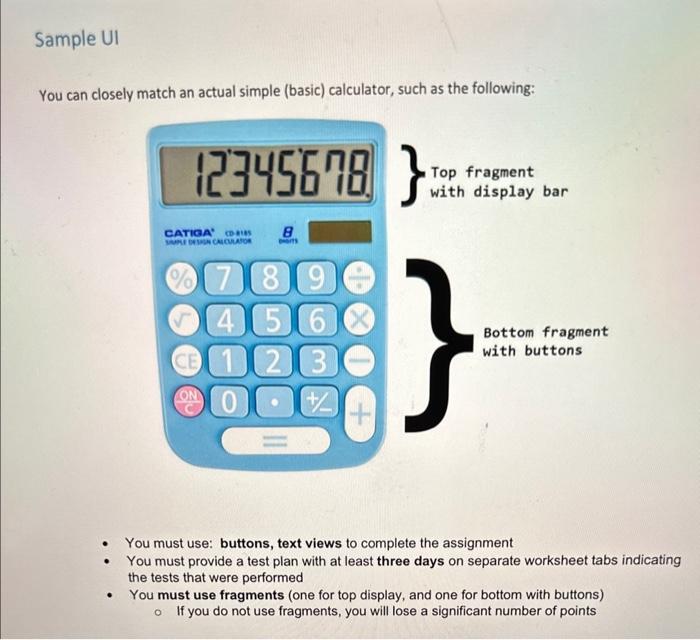 You can closely match an actual simple (basic) calculator, such as the following:
- You must use: buttons, text views to comp