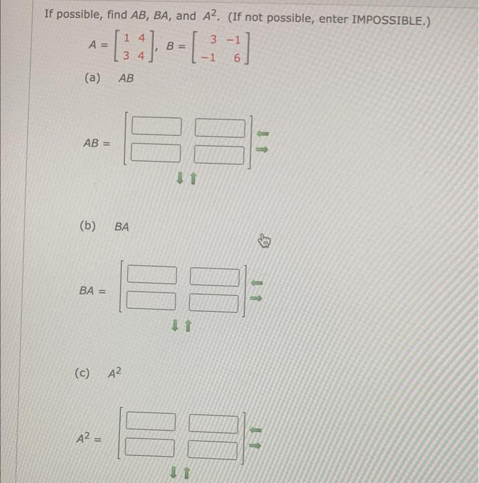 If possible, find \( A B, B A \), and \( A^{2} \). (If not possible, enter IMPOSSIBLE.) \[ A=\left[\begin{array}{ll} 1 & 4 \\