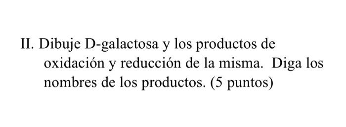 II. Dibuje D-galactosa y los productos de oxidación y reducción de la misma. Diga los nombres de los productos. (5 puntos)