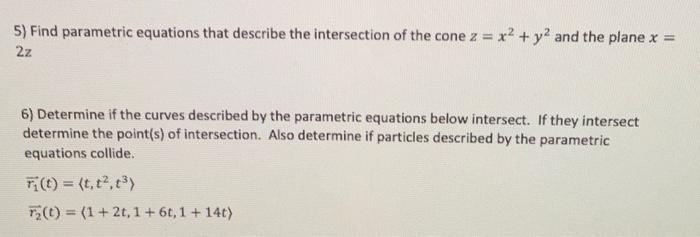 5) Find parametric equations that describe the intersection of the cone \( z=x^{2}+y^{2} \) and the plane \( x= \) \( 2 z \)
