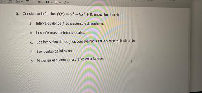 A 5. Considerar la función f(x) = x4 -8x2 + 8. Encuentre si existe... a. Intervalos donde f es creciente o decreciente. b. Lo