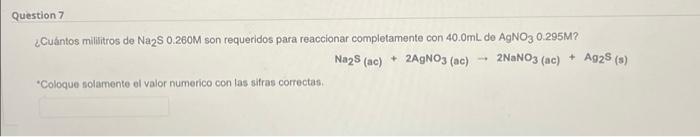 Question 7 ¿Cuántos mililitros de Na2S 0.260M son requeridos para reaccionar completamente con 40.0mL de AgNO3 0.295M? Na2S (