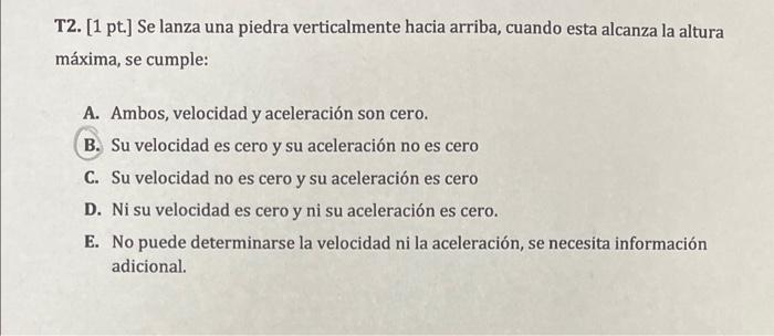 T2. [1 pt.] Se lanza una piedra verticalmente hacia arriba, cuando esta alcanza la altura máxima, se cumple: A. Ambos, veloci