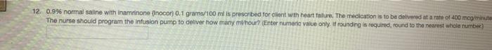 12. 0.9% normal saline with inaminone (nocor) 0.1 grams/100 mi is prescribed for cient with heart failure. The medication is