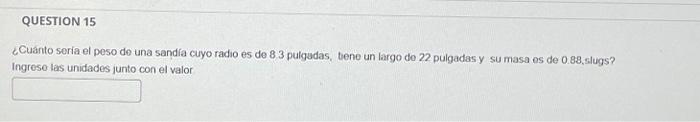 ¿Cuánto sería el peso de una sandía cuyo radio es de 8.3 pulgudas, bene un largo do 22 pulgadas y su masa es de 0.88 , slugs?