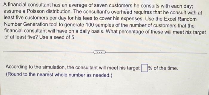 A financial consultant has an average of seven customers he consults with each day; assume a Poisson distribution. The consul