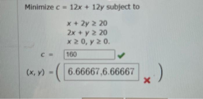 \( \begin{array}{c}c=12 x+12 y \text { st } \\ x+2 y \geq 20 \\ \\ 2 x+y \geq 20 \\ x \geq 0, y \geq 0 .\end{array} \)