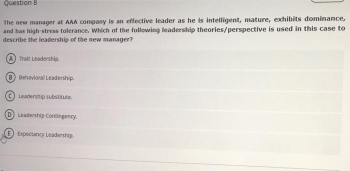 Question 8
The new manager at AAA company is an effective leader as he is intelligent, mature, exhibits dominance,
and has hi