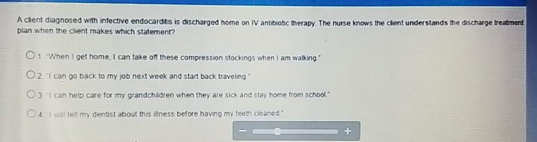 Achent diagnosed with infective endocarditis is discharged home on IV antibiotic therapy. The nurse knows the client understa