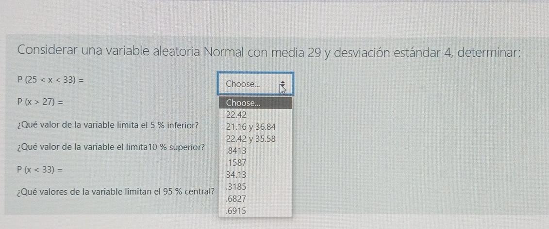 Considerar una variable aleatoria Normal con media 29 y desviación estándar 4, determinar: P (25 < x <33) = Choose... P (x >