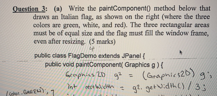 Question 3: (a) Write the paintComponent() method below that draws an Italian flag, as shown on the right (where the three co
