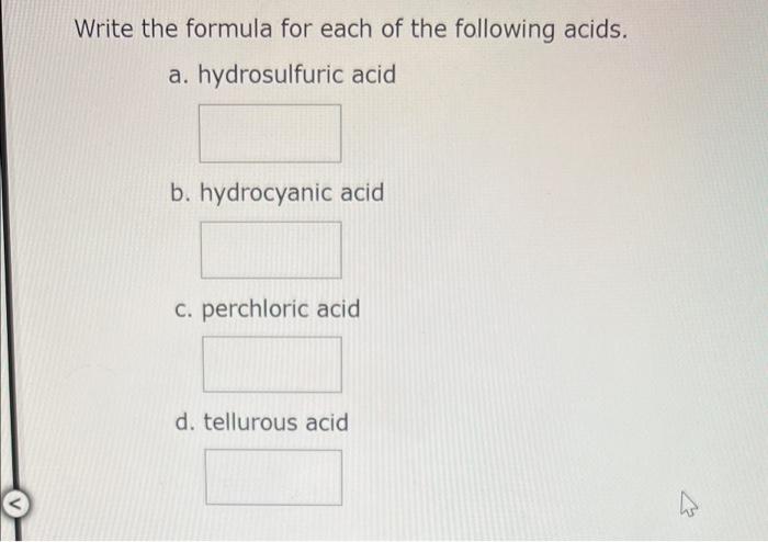 Write the formula for each of the following acids.
a. hydrosulfuric acid
b. hydrocyanic acid
c. perchloric acid
d. tellurous 