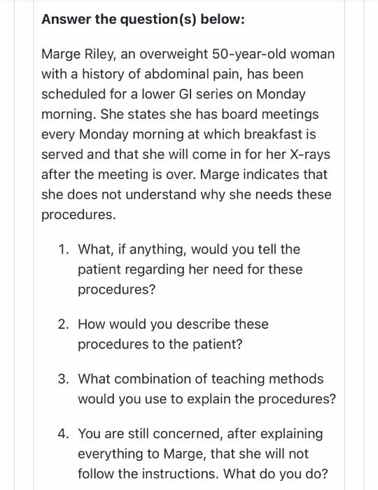 Answer the question(s) below: Marge Riley, an overweight 50-year-old woman with a history of abdominal pain, has been schedul