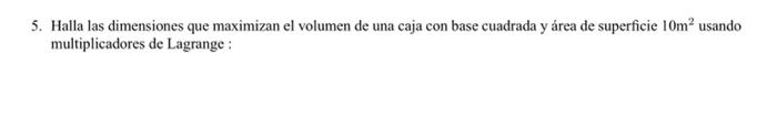 5. Halla las dimensiones que maximizan el volumen de una caja con base cuadrada y área de superficie \( 10 \mathrm{~m}^{2} \)