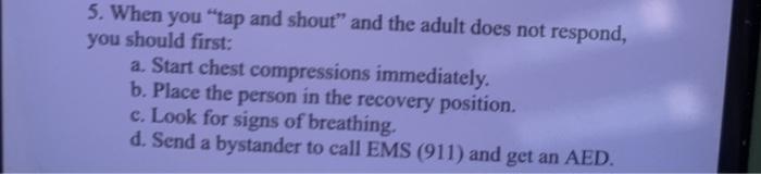 5. When you tap and shout and the adult does not respond, you should first: a. Start chest compressions immediately. b. Pla