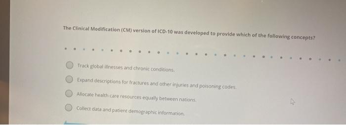 The Clinical Modification (CM) version of ICD-10 was developed to provide which of the following concepts? Track global illne