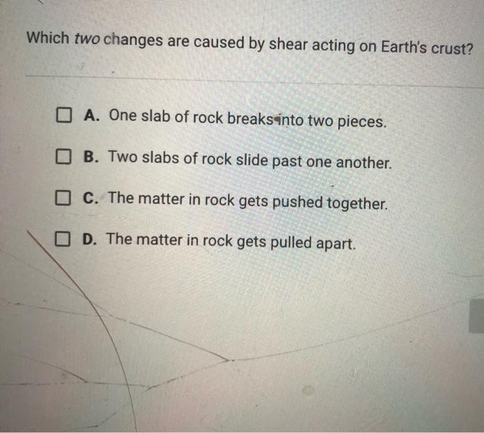 Which two changes are caused by shear acting on Earths crust? O A. One slab of rock breaks into two pieces. B. Two slabs of
