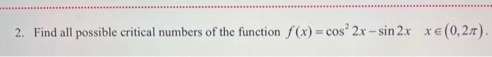 2. Find all possible critical numbers of the function \( f(x)=\cos ^{2} 2 x-\sin 2 x \quad x \in(0,2 \pi) \).