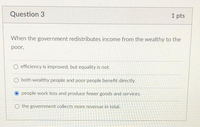 Question 3
1 pts
When the government redistributes income from the wealthy to the
poor,
efficiency is improved, but equality