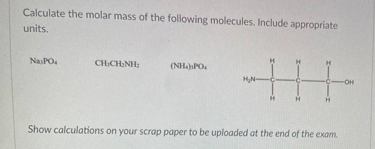 Calculate the molar mass of the following molecules. Include appropriate
units.
Na3PO4
H
CH3CH2NH2
H
(NH4)3PO4
HN
|||
-OH
H
H