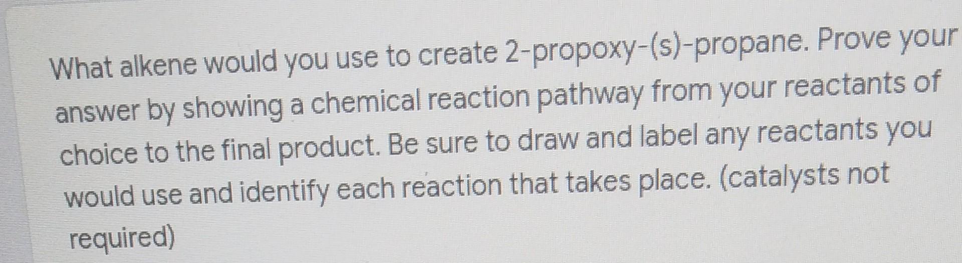 What alkene would you use to create 2-propoxy-(s)-propane. Prove your
answer by showing a chemical reaction pathway from your