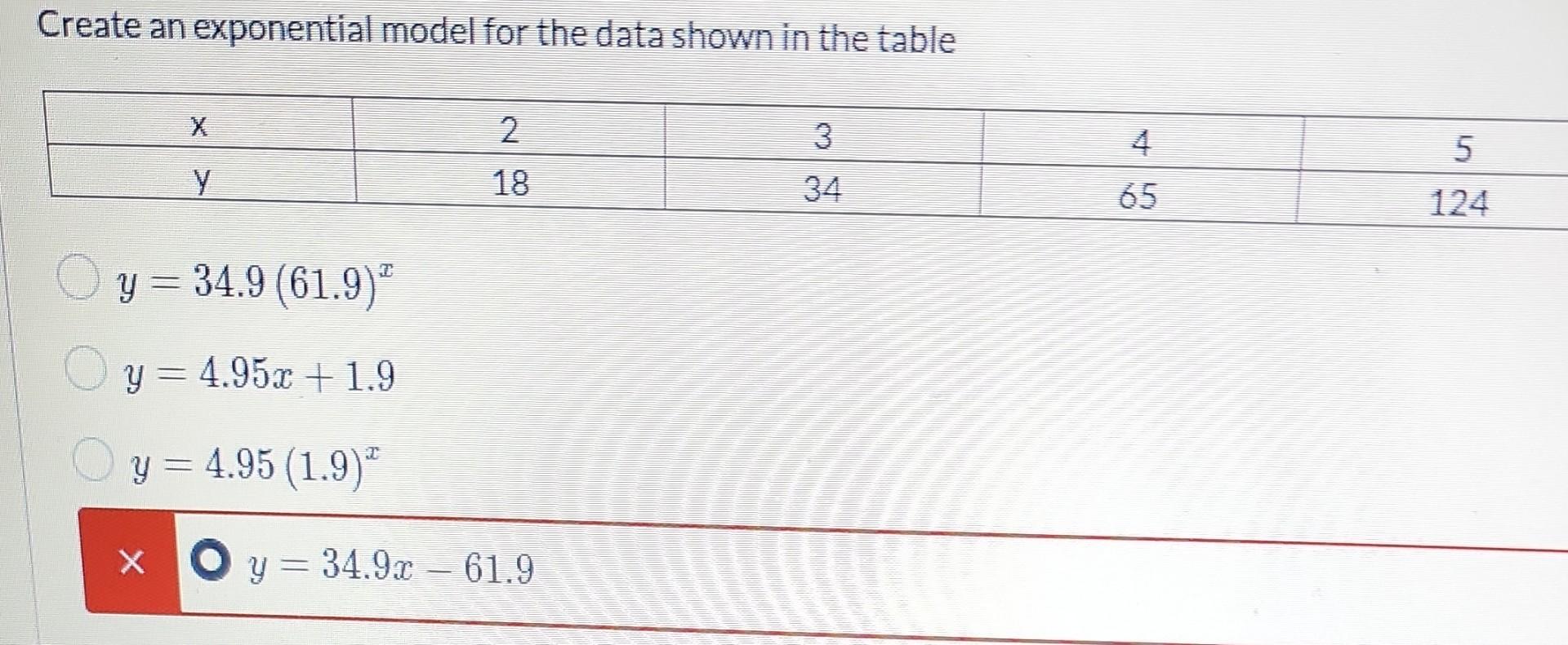 Create an exponential model for the data shown in the table 2 3 y 18 34 y = 34.9 (61.9) y = 4.95x + 1.9 y = 4.95 (1.9) x y =